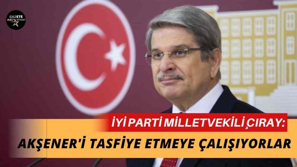 İYİ Parti Milletvekili Aytun Çıray: Akşener’i tasfiye etmeye çalışıyorlar