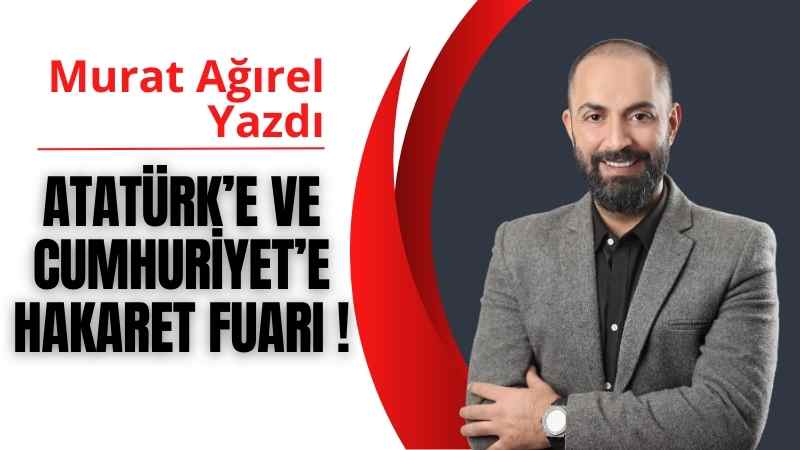 Atatürk’e ve Cumhuriyet’e hakaret FUARI ! | Murat Ağırel Yazdı
