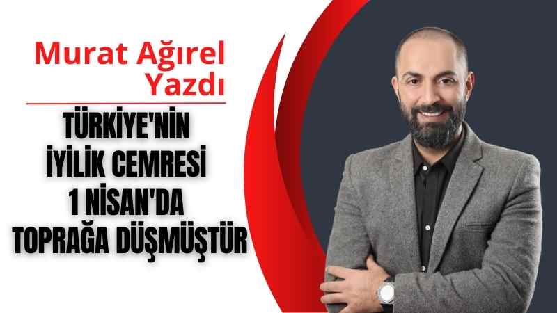 Türkiye’nin İYİLİK CEMRESİ 1 Nisan’da toprağa düşmüştür | Murat Ağırel Yazdı