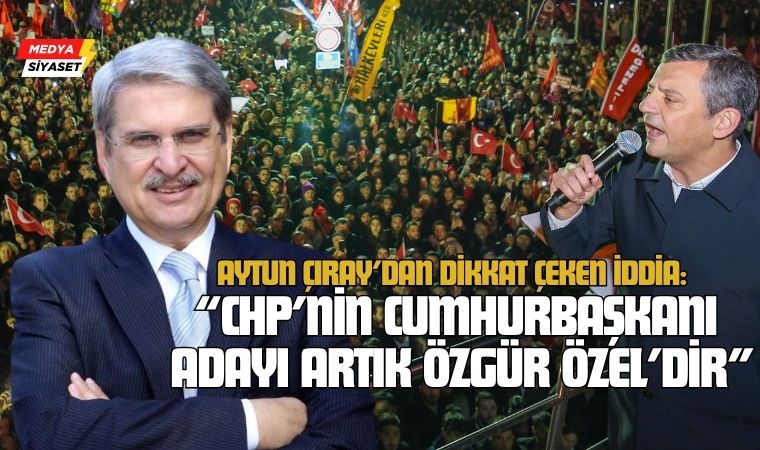 Aytun Çıray’dan Dikkat Çeken İddia: “CHP’nin Cumhurbaşkanı Adayı Artık Özgür Özel’dir”